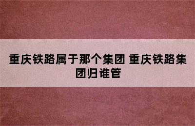 重庆铁路属于那个集团 重庆铁路集团归谁管